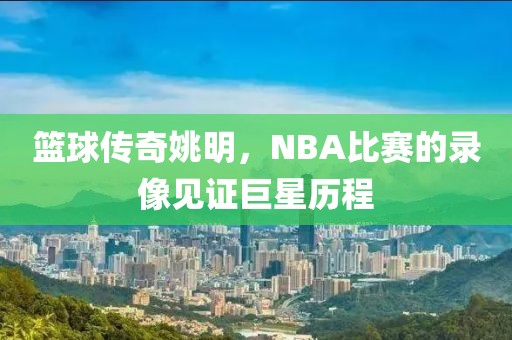 篮球传奇姚明，NBA比赛的录像见证巨星历程