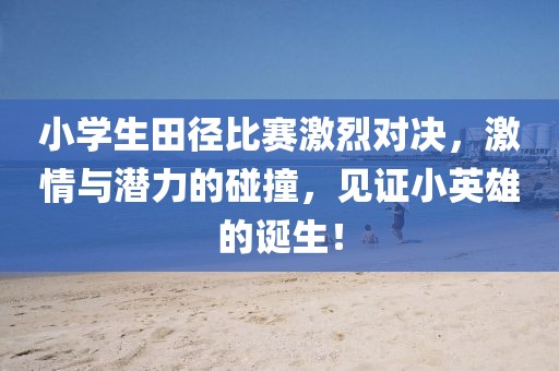小学生田径比赛激烈对决，激情与潜力的碰撞，见证小英雄的诞生！
