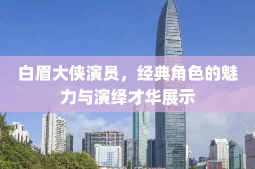 白眉大侠演员，经典角色的魅力与演绎才华展示
