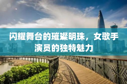 闪耀舞台的璀璨明珠，女歌手演员的独特魅力