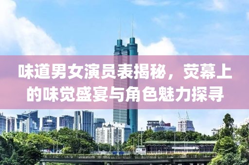 味道男女演员表揭秘，荧幕上的味觉盛宴与角色魅力探寻