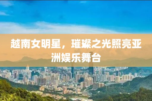 越南女明星，璀璨之光照亮亚洲娱乐舞台