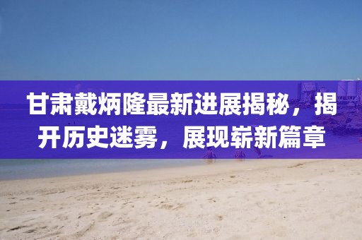 甘肃戴炳隆最新进展揭秘，揭开历史迷雾，展现崭新篇章