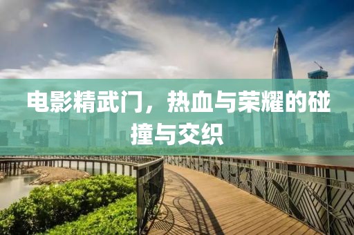 电影精武门，热血与荣耀的碰撞与交织