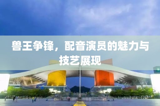 兽王争锋，配音演员的魅力与技艺展现