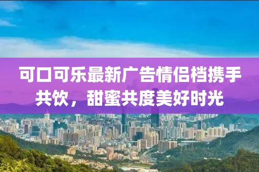 可口可乐最新广告情侣档携手共饮，甜蜜共度美好时光