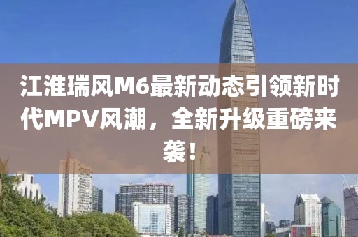 江淮瑞风M6最新动态引领新时代MPV风潮，全新升级重磅来袭！
