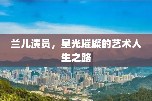 兰儿演员，星光璀璨的艺术人生之路