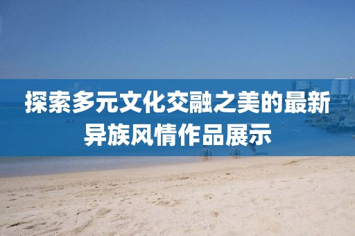 探索多元文化交融之美的最新异族风情作品展示