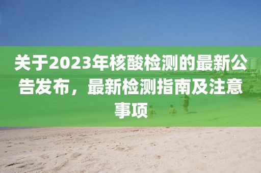 关于2023年核酸检测的最新公告发布，最新检测指南及注意事项