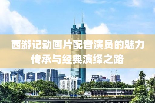 西游记动画片配音演员的魅力传承与经典演绎之路