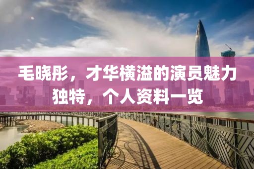 毛晓彤，才华横溢的演员魅力独特，个人资料一览