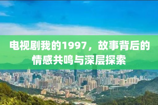 电视剧我的1997，故事背后的情感共鸣与深层探索