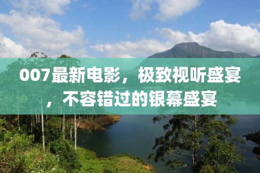 007最新电影，极致视听盛宴，不容错过的银幕盛宴