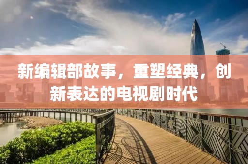 新编辑部故事，重塑经典，创新表达的电视剧时代
