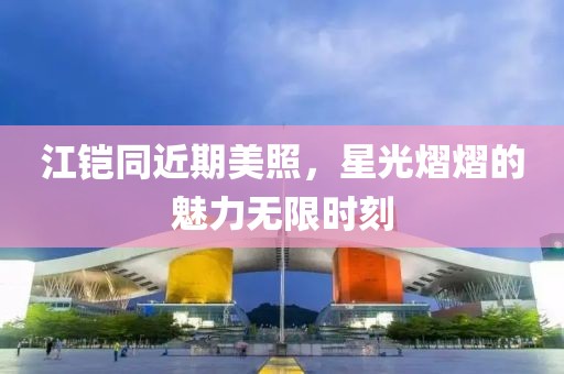 江铠同近期美照，星光熠熠的魅力无限时刻