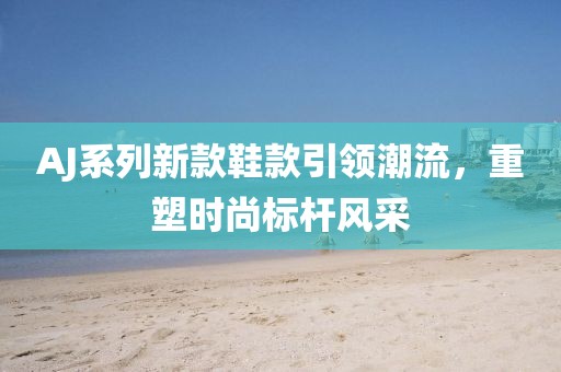 AJ系列新款鞋款引领潮流，重塑时尚标杆风采
