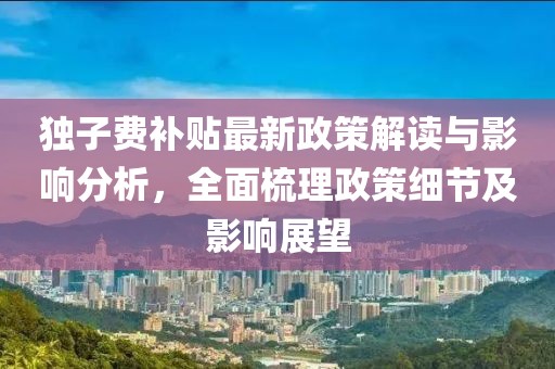 独子费补贴最新政策解读与影响分析，全面梳理政策细节及影响展望