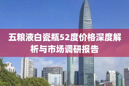 五粮液白瓷瓶52度价格深度解析与市场调研报告