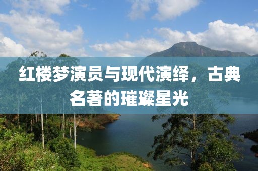 红楼梦演员与现代演绎，古典名著的璀璨星光