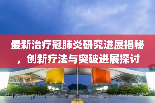 最新治疗冠肺炎研究进展揭秘，创新疗法与突破进展探讨