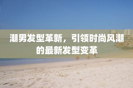 潮男发型革新，引领时尚风潮的最新发型变革