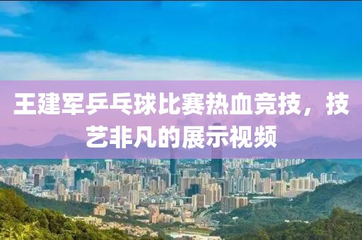 王建军乒乓球比赛热血竞技，技艺非凡的展示视频