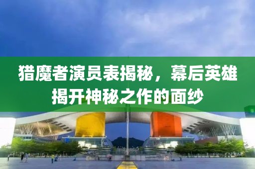 猎魔者演员表揭秘，幕后英雄揭开神秘之作的面纱