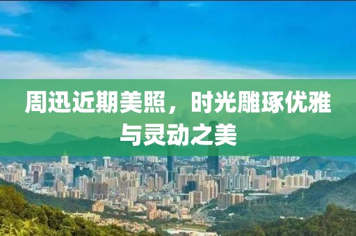 周迅近期美照，时光雕琢优雅与灵动之美