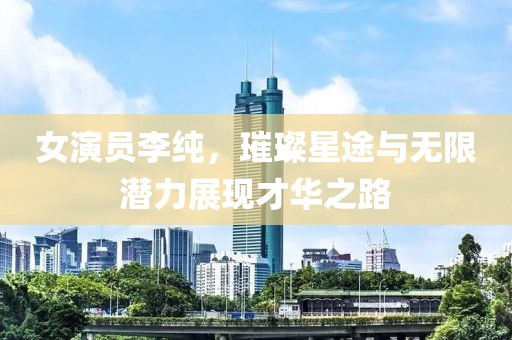 女演员李纯，璀璨星途与无限潜力展现才华之路