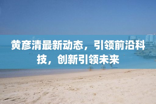 黄彦清最新动态，引领前沿科技，创新引领未来