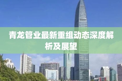 青龙管业最新重组动态深度解析及展望