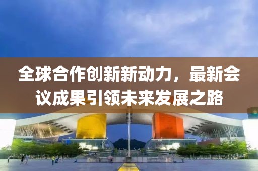 全球合作创新新动力，最新会议成果引领未来发展之路