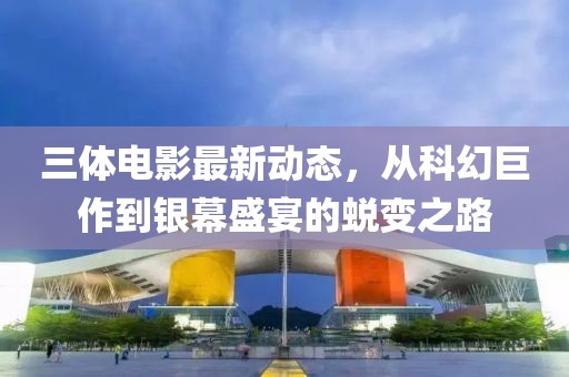 三体电影最新动态，从科幻巨作到银幕盛宴的蜕变之路