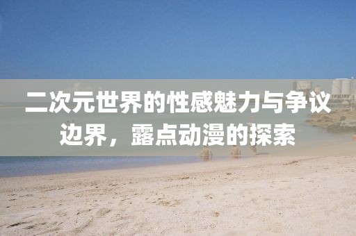 二次元世界的性感魅力与争议边界，露点动漫的探索