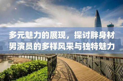 多元魅力的展现，探讨胖身材男演员的多样风采与独特魅力