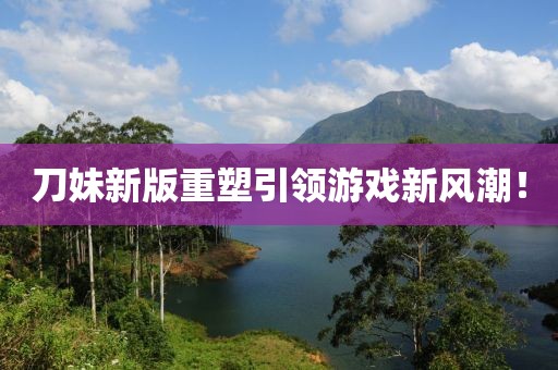 刀妹新版重塑引领游戏新风潮！