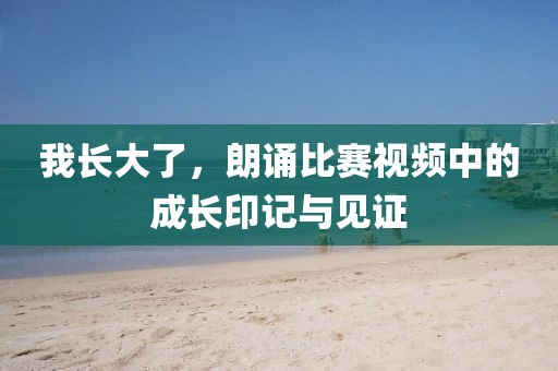 我长大了，朗诵比赛视频中的成长印记与见证