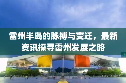雷州半岛的脉搏与变迁，最新资讯探寻雷州发展之路