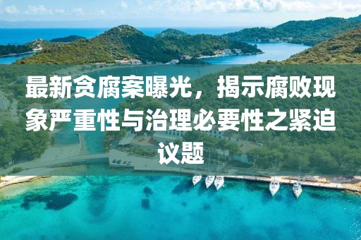 最新贪腐案曝光，揭示腐败现象严重性与治理必要性之紧迫议题