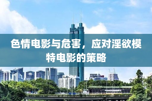 色情电影与危害，应对淫欲模特电影的策略