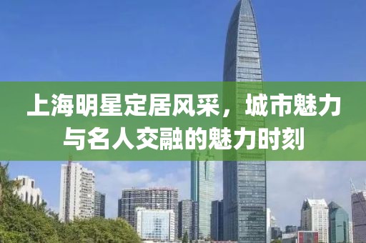 上海明星定居风采，城市魅力与名人交融的魅力时刻