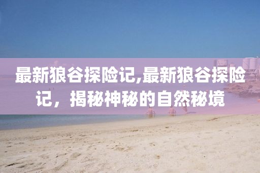 最新狼谷探险记,最新狼谷探险记，揭秘神秘的自然秘境