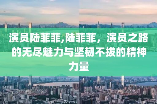 演员陆菲菲,陆菲菲，演员之路的无尽魅力与坚韧不拔的精神力量
