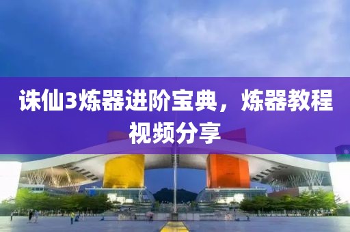 诛仙3炼器进阶宝典，炼器教程视频分享