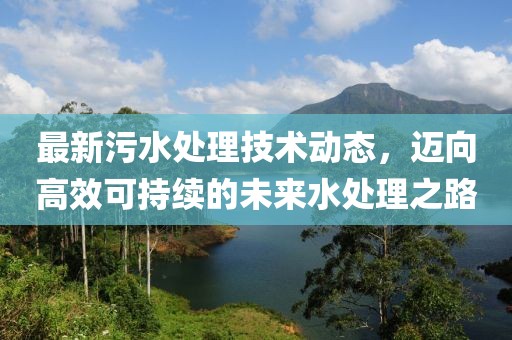 最新污水处理技术动态，迈向高效可持续的未来水处理之路