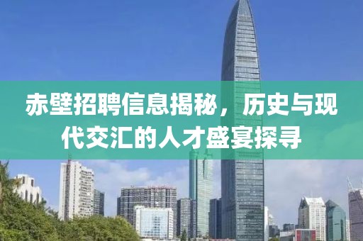 赤壁招聘信息揭秘，历史与现代交汇的人才盛宴探寻