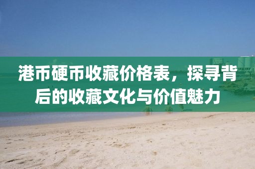 港币硬币收藏价格表，探寻背后的收藏文化与价值魅力