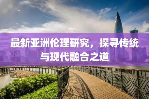 最新亚洲伦理研究，探寻传统与现代融合之道