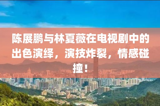 陈展鹏与林夏薇在电视剧中的出色演绎，演技炸裂，情感碰撞！
